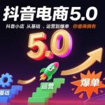 抖音电商5.0，抖音小店从基础、运营到爆单，你值得拥有