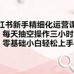 小红书新手精细化运营课程，每天抽空操作三小时，零基础小白轻松上手