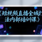 东仔短视频直播全域打法内部培训课【飞书文档】